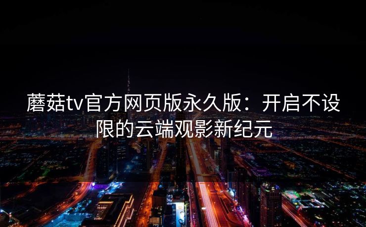蘑菇tv官方网页版永久版:开启不设限的云端观影新纪元 蘑菇tv官方网页版永久版:开启不设限的云端观影新纪元
