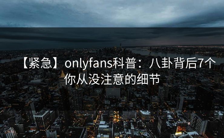 【紧急】onlyfans科普:八卦背后7个你从没注意的细节 【紧急】onlyfans科普:八卦背后7个你从没注意的细节