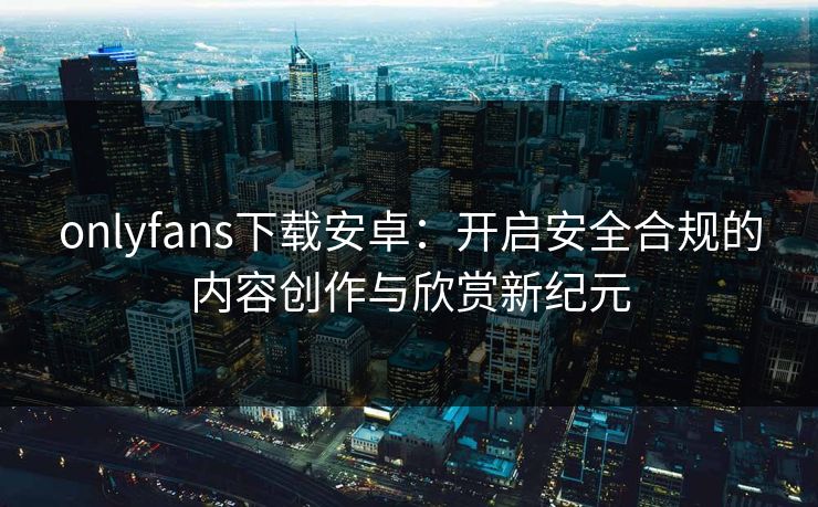 onlyfans下载安卓:开启安全合规的内容创作与欣赏新纪元 onlyfans下载安卓:开启安全合规的内容创作与欣赏新纪元