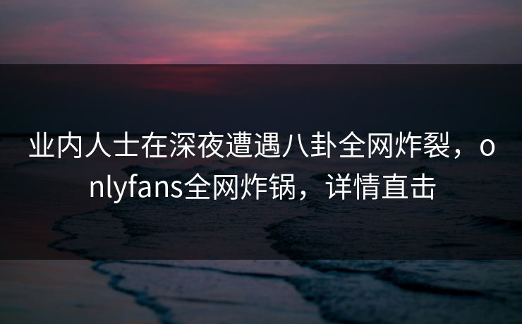 业内人士在深夜遭遇八卦全网炸裂，onlyfans全网炸锅，详情直击