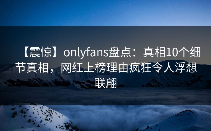 【震惊】onlyfans盘点:真相10个细节真相,网红上榜理由疯狂令人浮想联翩 【震惊】onlyfans盘点:真相10个细节真相,网红上榜理由疯狂令人浮想联翩