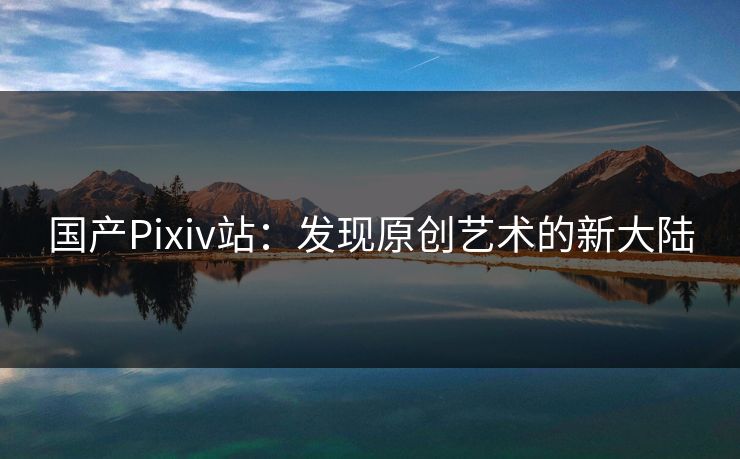 国产Pixiv站:发现原创艺术的新大陆 国产Pixiv站:发现原创艺术的新大陆