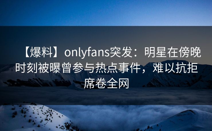 【爆料】onlyfans突发：明星在傍晚时刻被曝曾参与热点事件，难以抗拒席卷全网