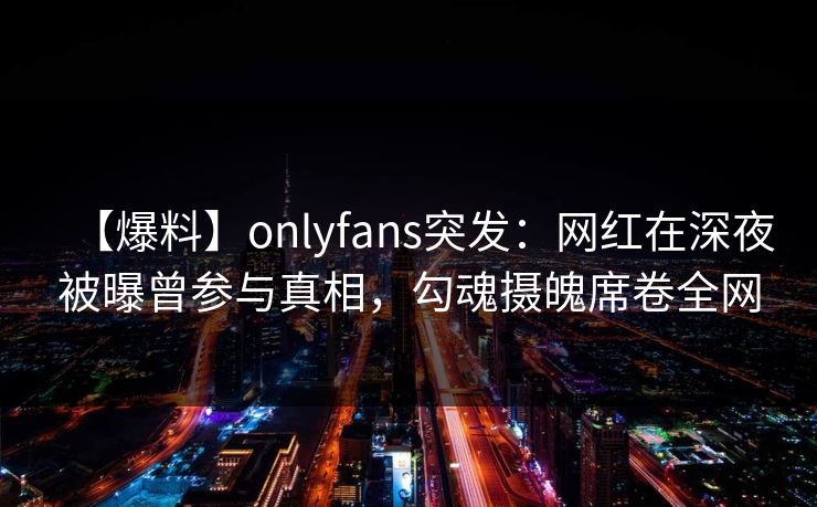 【爆料】onlyfans突发：网红在深夜被曝曾参与真相，勾魂摄魄席卷全网