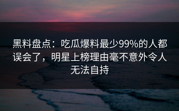 黑料盘点：吃瓜爆料最少99%的人都误会了，明星上榜理由毫不意外令人无法自持