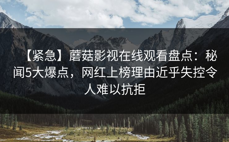 【紧急】蘑菇影视在线观看盘点：秘闻5大爆点，网红上榜理由近乎失控令人难以抗拒