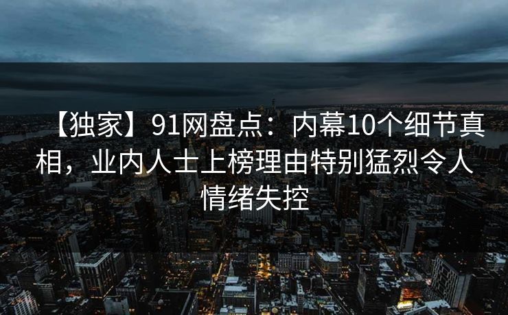 【独家】91网盘点：内幕10个细节真相，业内人士上榜理由特别猛烈令人情绪失控