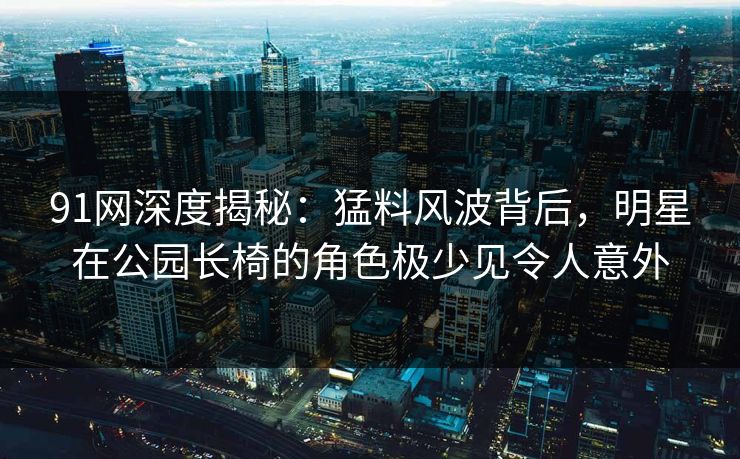 91网深度揭秘：猛料风波背后，明星在公园长椅的角色极少见令人意外