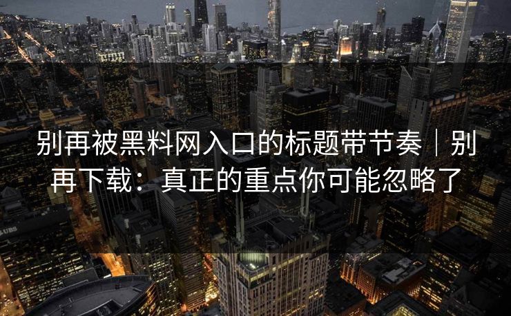 别再被黑料网入口的标题带节奏｜别再下载：真正的重点你可能忽略了