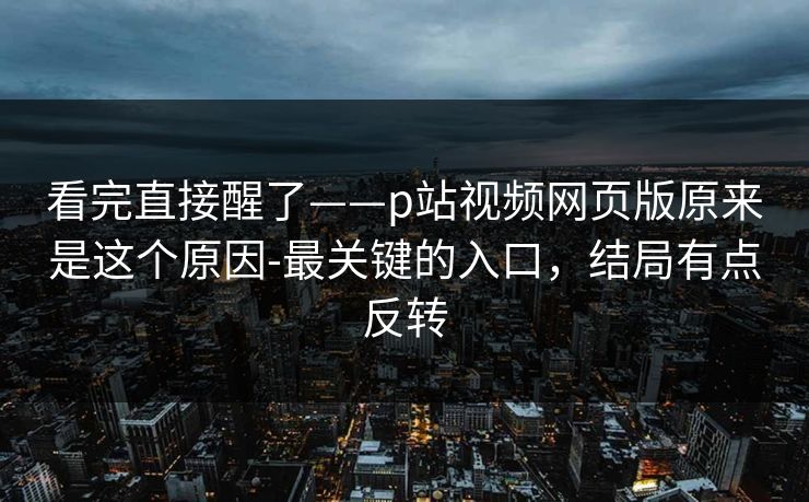 看完直接醒了——p站视频网页版原来是这个原因-最关键的入口，结局有点反转