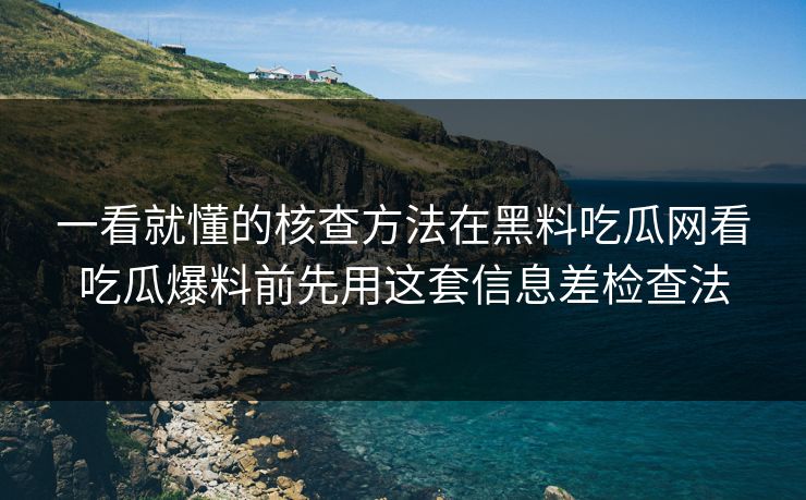 一看就懂的核查方法在黑料吃瓜网看吃瓜爆料前先用这套信息差检查法
