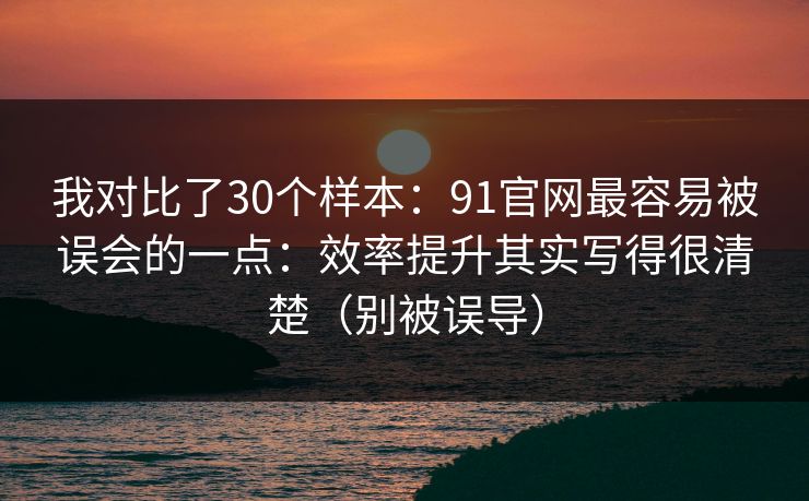 我对比了30个样本：91官网最容易被误会的一点：效率提升其实写得很清楚（别被误导）