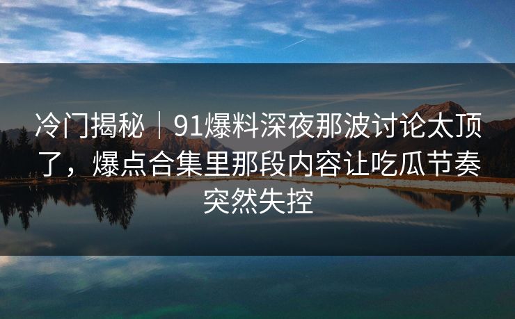 冷门揭秘｜91爆料深夜那波讨论太顶了，爆点合集里那段内容让吃瓜节奏突然失控