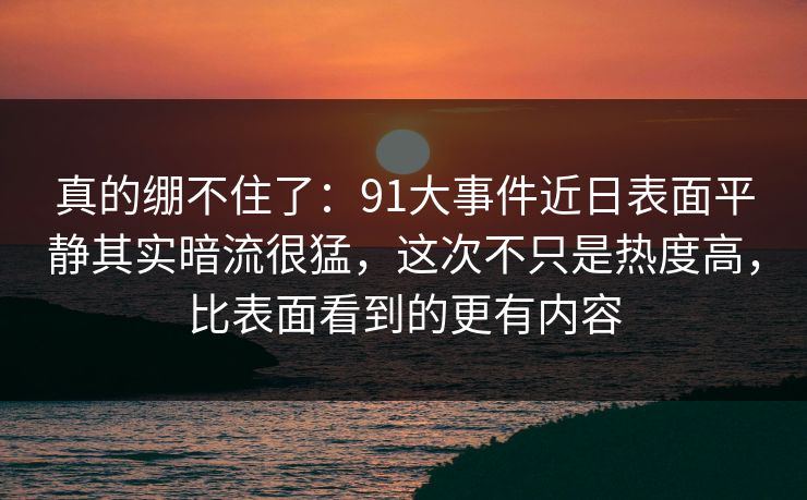 真的绷不住了：91大事件近日表面平静其实暗流很猛，这次不只是热度高，比表面看到的更有内容
