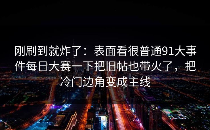 刚刷到就炸了：表面看很普通91大事件每日大赛一下把旧帖也带火了，把冷门边角变成主线